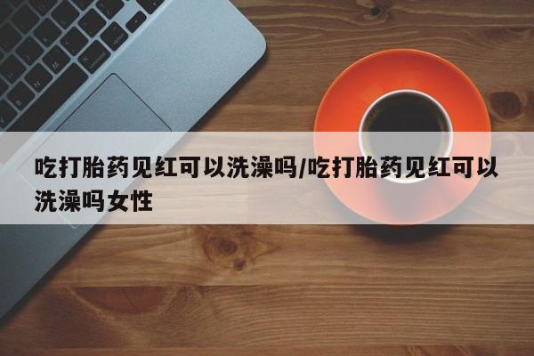 米非司酮打胎药官网吃打胎药见红可以洗澡吗/吃打胎药见红可以洗澡吗女性