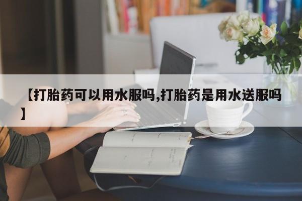 米非司酮打胎药官网【打胎药可以用水服吗,打胎药是用水送服吗】