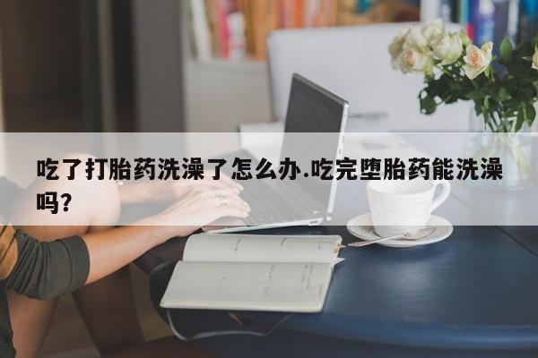 米非司酮打胎药官网吃了打胎药洗澡了怎么办.吃完堕胎药能洗澡吗？