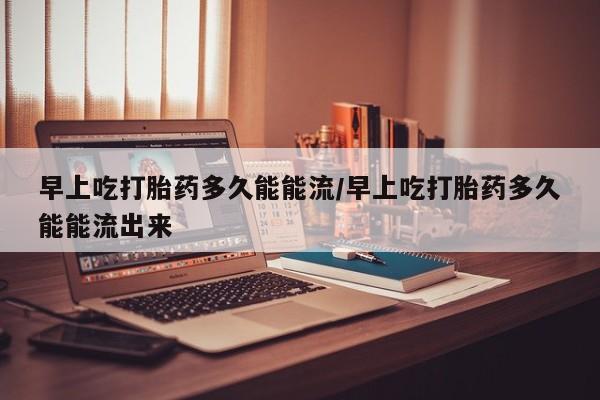 米非司酮打胎药官网早上吃打胎药多久能能流/早上吃打胎药多久能能流出来