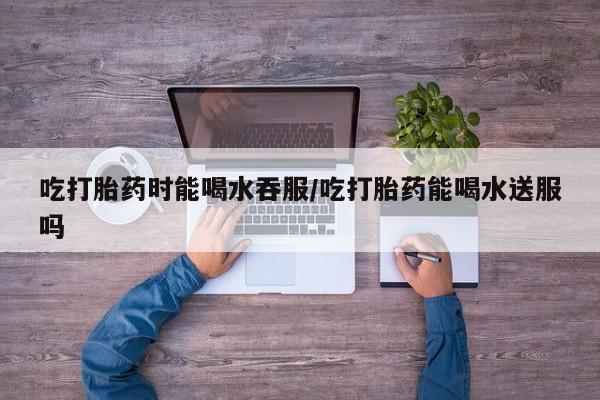 米非司酮打胎药官网吃打胎药时能喝水吞服/吃打胎药能喝水送服吗