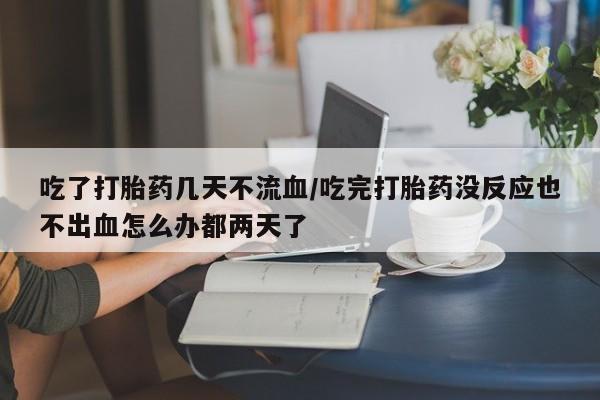 米非司酮打胎药官网吃了打胎药几天不流血/吃完打胎药没反应也不出血怎么办都两天了