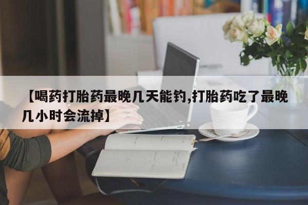 米非司酮打胎药官网【喝药打胎药最晚几天能钓,打胎药吃了最晚几小时会流掉】