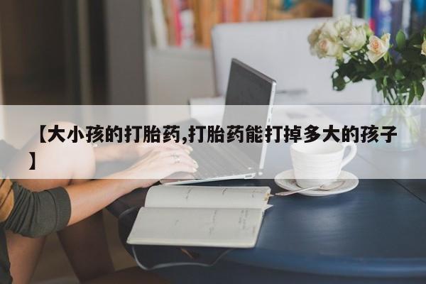 米非司酮打胎药官网【大小孩的打胎药,打胎药能打掉多大的孩子】