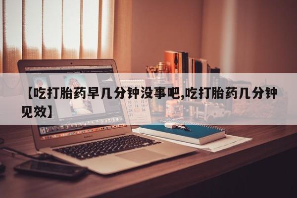米非司酮打胎药官网【吃打胎药早几分钟没事吧,吃打胎药几分钟见效】