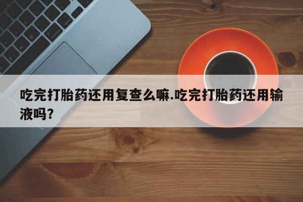 米非司酮打胎药官网吃完打胎药还用复查么嘛.吃完打胎药还用输液吗？