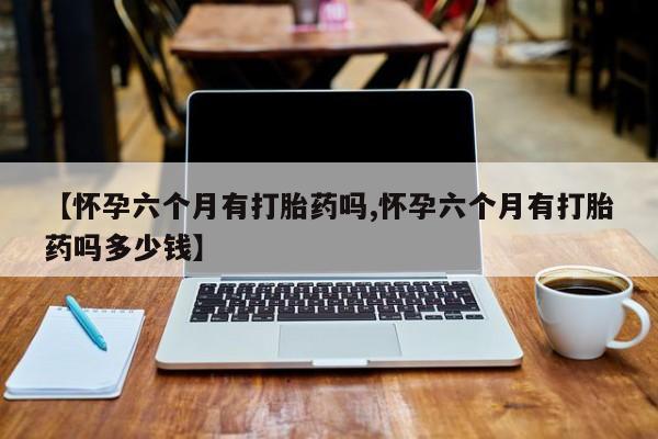 米非司酮打胎药官网【怀孕六个月有打胎药吗,怀孕六个月有打胎药吗多少钱】