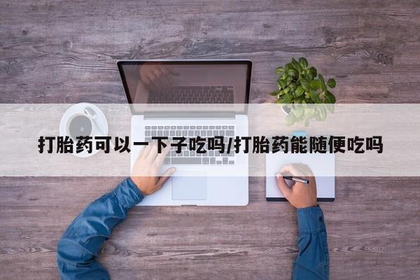 米非司酮打胎药官网打胎药可以一下子吃吗/打胎药能随便吃吗