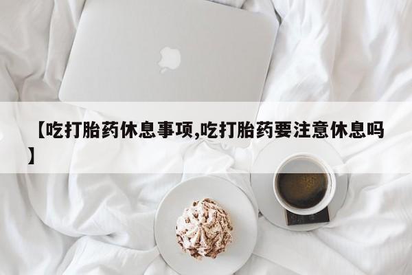 米非司酮打胎药官网【吃打胎药休息事项,吃打胎药要注意休息吗】