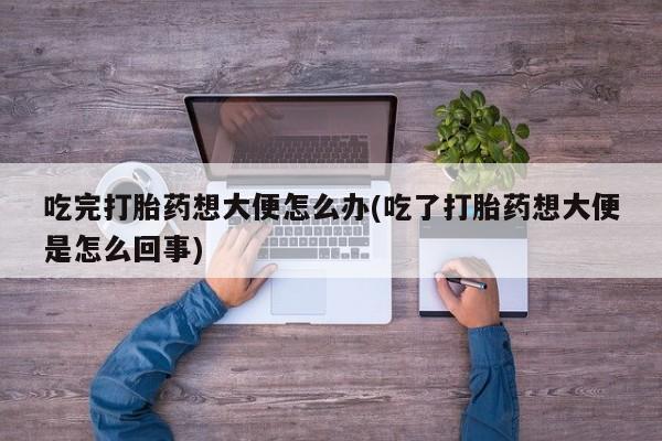 米非司酮打胎药官网吃完打胎药想大便怎么办(吃了打胎药想大便是怎么回事)
