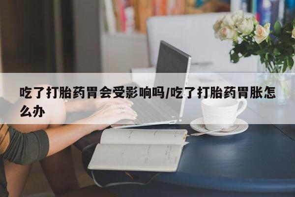米非司酮打胎药官网吃了打胎药胃会受影响吗/吃了打胎药胃胀怎么办