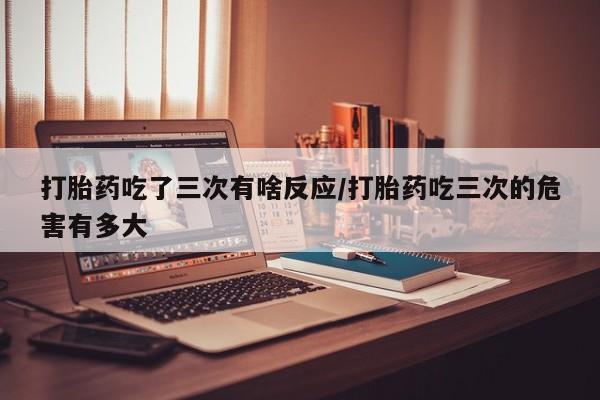米非司酮打胎药官网打胎药吃了三次有啥反应/打胎药吃三次的危害有多大