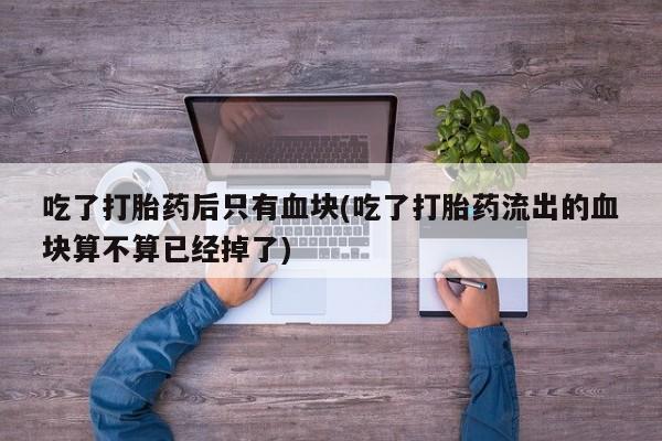 米非司酮打胎药官网吃了打胎药后只有血块(吃了打胎药流出的血块算不算已经掉了)