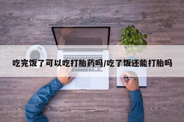 米非司酮打胎药官网吃完饭了可以吃打胎药吗/吃了饭还能打胎吗