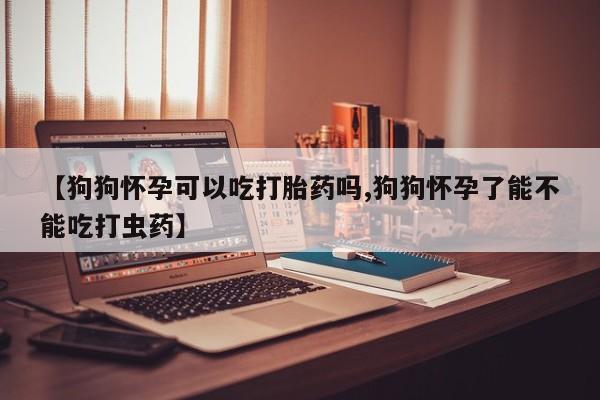 米非司酮打胎药官网【狗狗怀孕可以吃打胎药吗,狗狗怀孕了能不能吃打虫药】