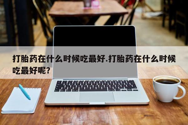 米非司酮打胎药官网打胎药在什么时候吃最好.打胎药在什么时候吃最好呢？