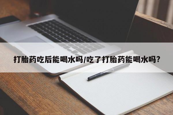 米非司酮打胎药官网打胎药吃后能喝水吗/吃了打胎药能喝水吗?