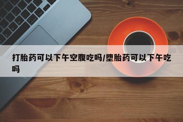 米非司酮打胎药官网打胎药可以下午空腹吃吗/堕胎药可以下午吃吗