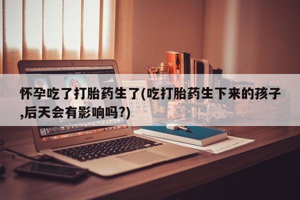 米非司酮打胎药官网怀孕吃了打胎药生了(吃打胎药生下来的孩子,后天会有影响吗?)