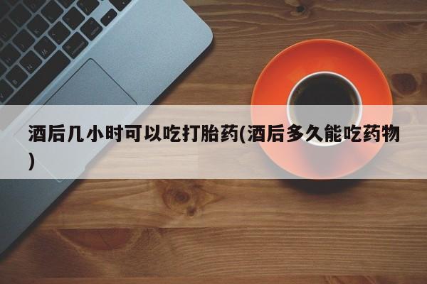 米非司酮打胎药官网酒后几小时可以吃打胎药(酒后多久能吃药物)
