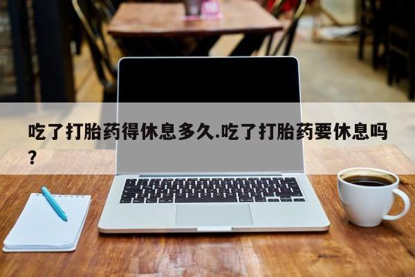 米非司酮打胎药官网吃了打胎药得休息多久.吃了打胎药要休息吗？
