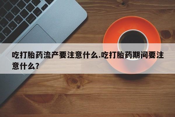 米非司酮打胎药官网吃打胎药流产要注意什么.吃打胎药期间要注意什么？