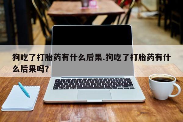 米非司酮打胎药官网狗吃了打胎药有什么后果.狗吃了打胎药有什么后果吗？