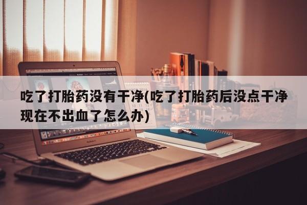 米非司酮打胎药官网吃了打胎药没有干净(吃了打胎药后没点干净现在不出血了怎么办)