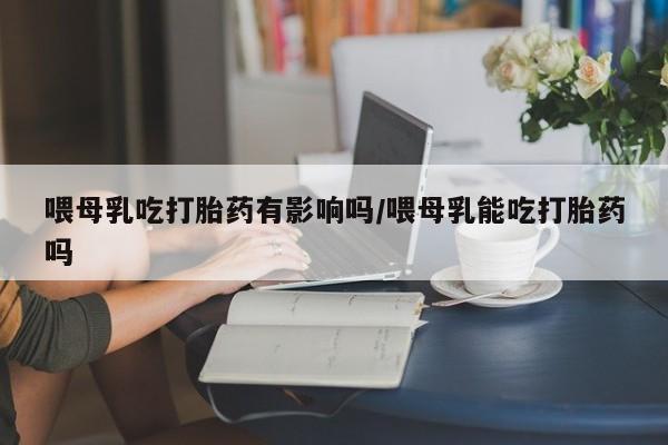 米非司酮打胎药官网喂母乳吃打胎药有影响吗/喂母乳能吃打胎药吗