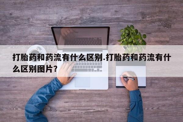 米非司酮打胎药官网打胎药和药流有什么区别.打胎药和药流有什么区别图片？