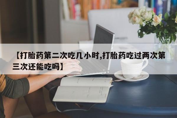 米非司酮打胎药官网【打胎药第二次吃几小时,打胎药吃过两次第三次还能吃吗】