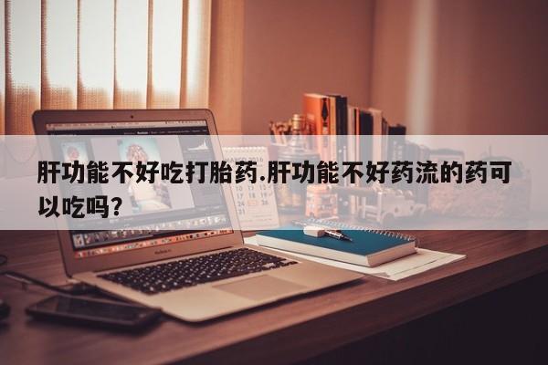 米非司酮打胎药官网肝功能不好吃打胎药.肝功能不好药流的药可以吃吗？