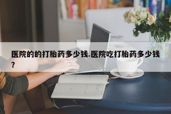 米非司酮打胎药官网医院的的打胎药多少钱.医院吃打胎药多少钱？