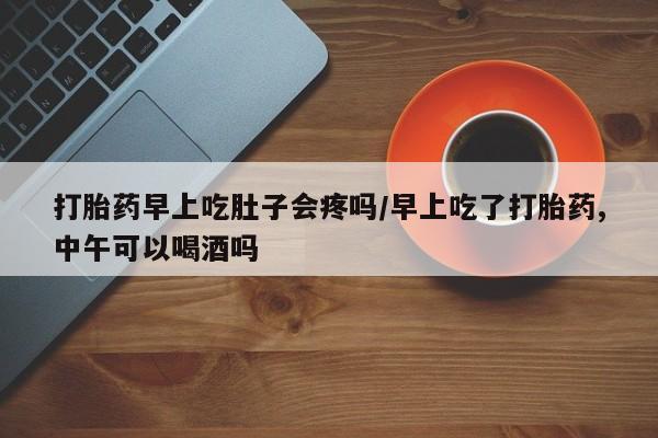 米非司酮打胎药官网打胎药早上吃肚子会疼吗/早上吃了打胎药,中午可以喝酒吗