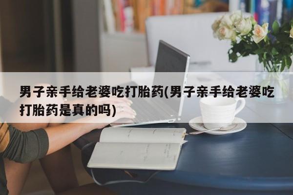 米非司酮打胎药官网男子亲手给老婆吃打胎药(男子亲手给老婆吃打胎药是真的吗)