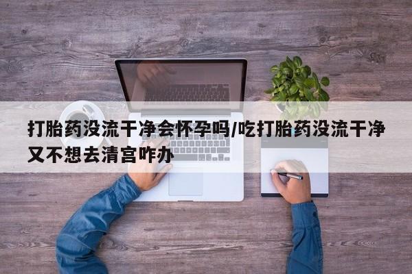 米非司酮打胎药官网打胎药没流干净会怀孕吗/吃打胎药没流干净又不想去清宫咋办