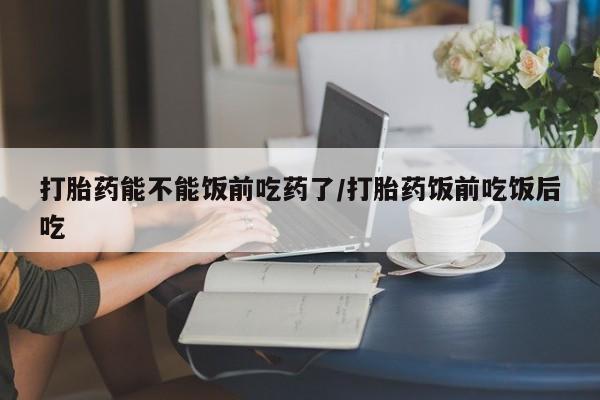 米非司酮打胎药官网打胎药能不能饭前吃药了/打胎药饭前吃饭后吃