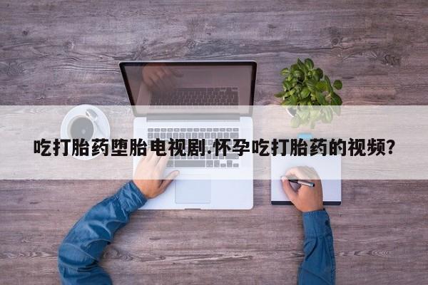 米非司酮打胎药官网吃打胎药堕胎电视剧.怀孕吃打胎药的视频？