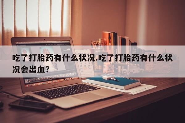 米非司酮打胎药官网吃了打胎药有什么状况.吃了打胎药有什么状况会出血？