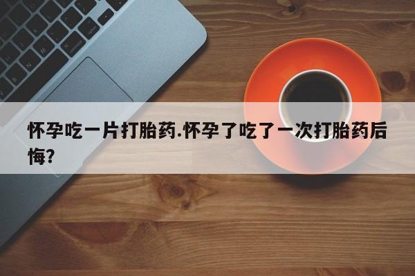 米非司酮打胎药官网怀孕吃一片打胎药.怀孕了吃了一次打胎药后悔？