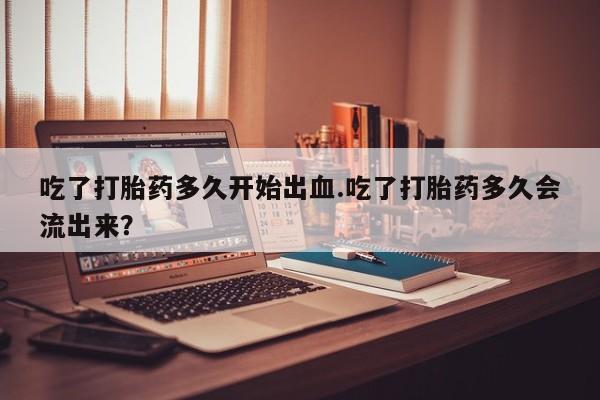 米非司酮打胎药官网吃了打胎药多久开始出血.吃了打胎药多久会流出来？