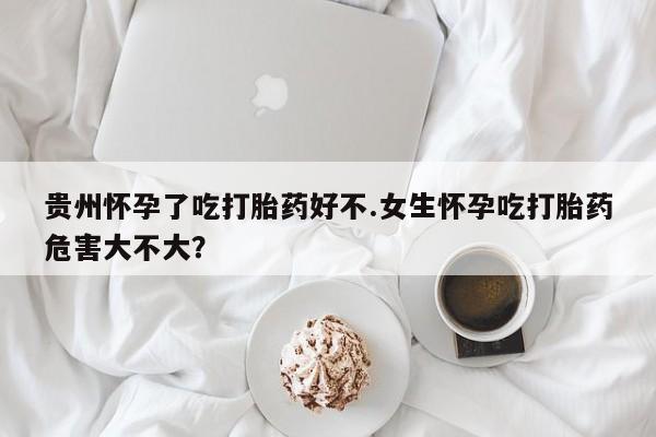 米非司酮打胎药官网贵州怀孕了吃打胎药好不.女生怀孕吃打胎药危害大不大？