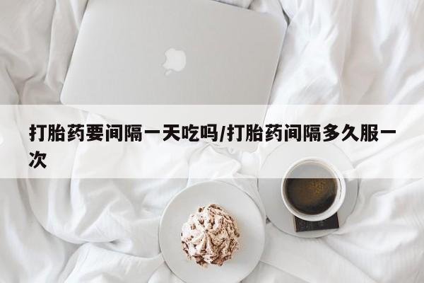 米非司酮打胎药官网打胎药要间隔一天吃吗/打胎药间隔多久服一次