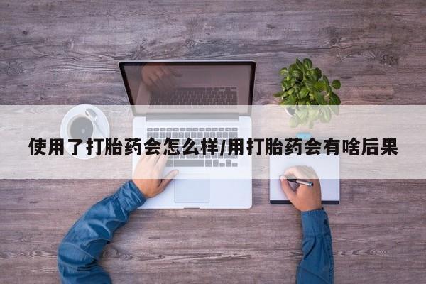 米非司酮打胎药官网使用了打胎药会怎么样/用打胎药会有啥后果