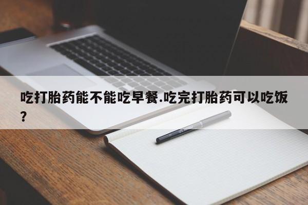 米非司酮打胎药官网吃打胎药能不能吃早餐.吃完打胎药可以吃饭？