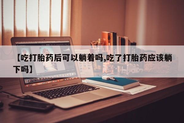 米非司酮打胎药官网【吃打胎药后可以躺着吗,吃了打胎药应该躺下吗】