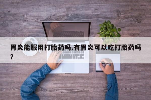 米非司酮打胎药官网胃炎能服用打胎药吗.有胃炎可以吃打胎药吗？