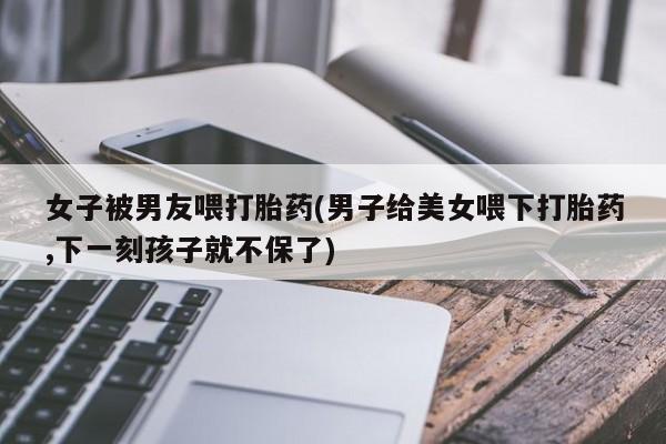 米非司酮打胎药官网女子被男友喂打胎药(男子给美女喂下打胎药,下一刻孩子就不保了)