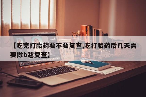 米非司酮打胎药官网【吃完打胎药要不要复查,吃打胎药后几天需要做b超复查】