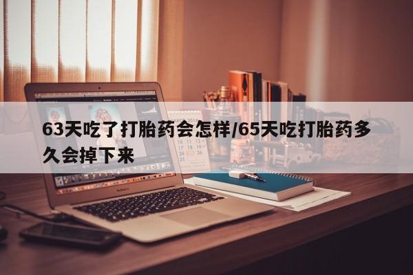 米非司酮打胎药官网63天吃了打胎药会怎样/65天吃打胎药多久会掉下来